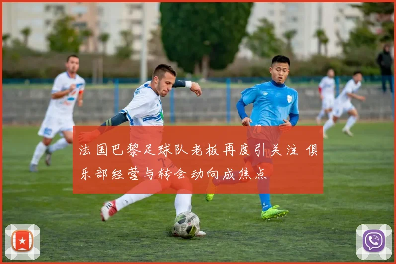 法国巴黎足球队老板再度引关注 俱乐部经营与转会动向成焦点