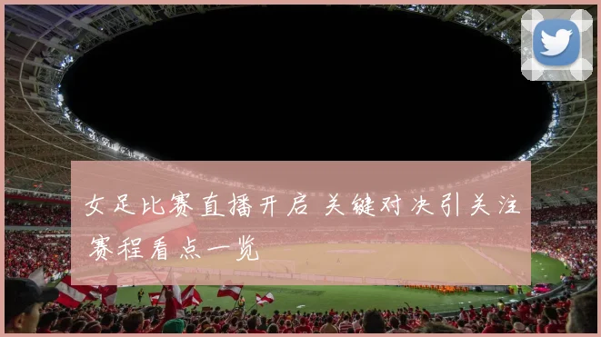 女足比赛直播开启 关键对决引关注 赛程看点一览