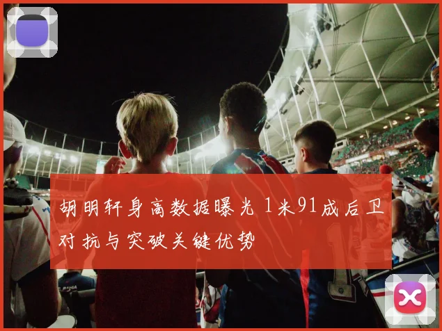 胡明轩身高数据曝光 1米91成后卫对抗与突破关键优势