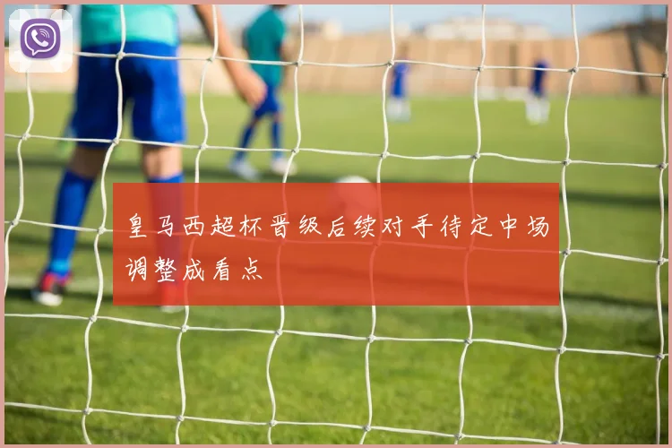 皇马西超杯晋级后续对手待定中场调整成看点