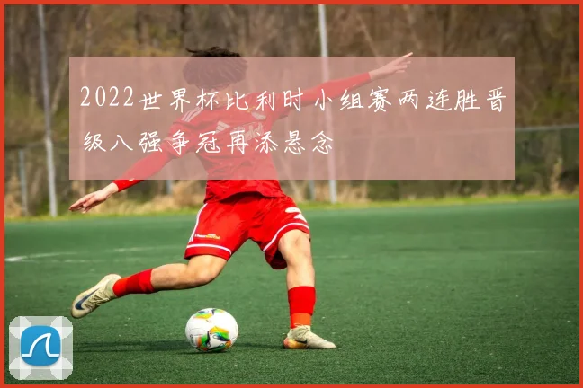 2022世界杯比利时小组赛两连胜晋级八强争冠再添悬念