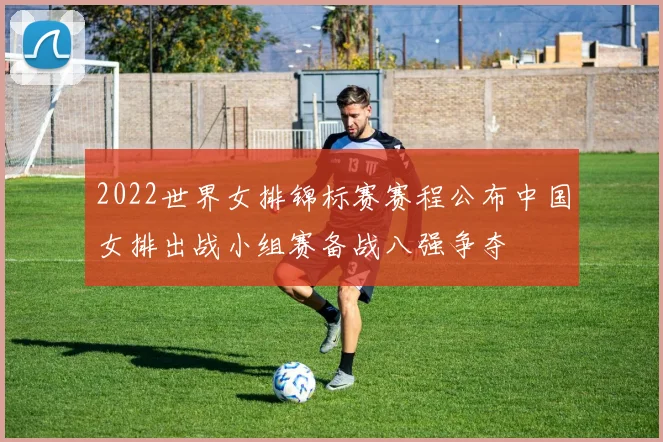 2022世界女排锦标赛赛程公布中国女排出战小组赛备战八强争夺