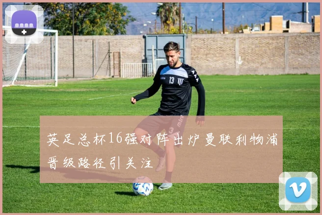 英足总杯16强对阵出炉曼联利物浦晋级路径引关注