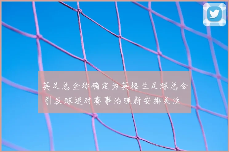 英足总全称确定为英格兰足球总会 引发球迷对赛事治理新安排关注