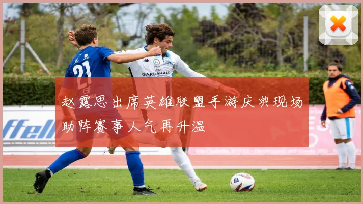 赵露思出席英雄联盟手游庆典现场助阵赛事人气再升温