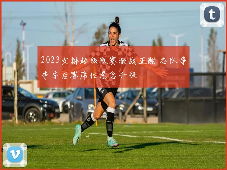 2023女排超级联赛激战正酣 各队争夺季后赛席位悬念升级