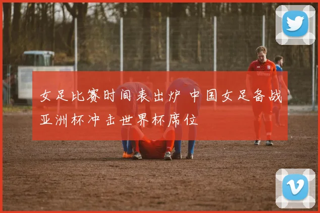 女足比赛时间表出炉 中国女足备战亚洲杯冲击世界杯席位