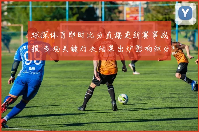球探体育即时比分直播更新赛事战报 多场关键对决结果出炉影响积分排名