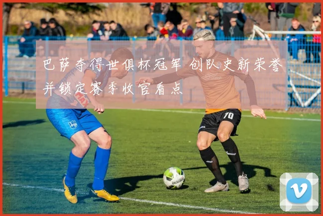 巴萨夺得世俱杯冠军 创队史新荣誉并锁定赛季收官看点