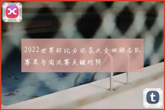 2022世界杯比分记录大全回顾各队赛果与淘汰赛关键对阵