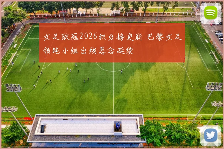 女足欧冠2026积分榜更新 巴黎女足领跑小组出线悬念延续