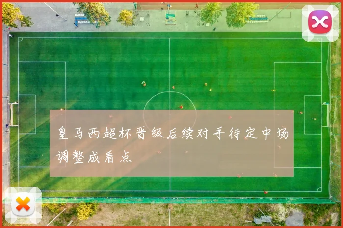皇马西超杯晋级后续对手待定中场调整成看点