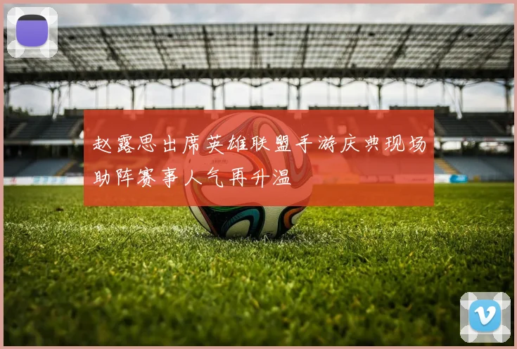赵露思出席英雄联盟手游庆典现场助阵赛事人气再升温