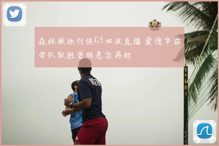 森林狼独行侠G5回放直播 爱德华兹带队取胜晋级悬念再起