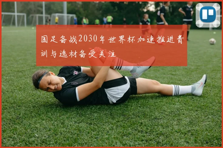 国足备战2030年世界杯加速推进青训与选材备受关注