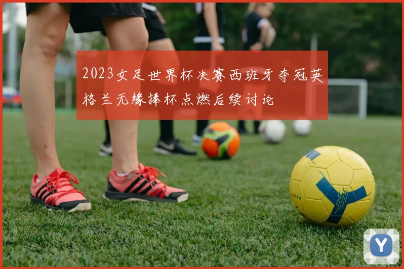 2023女足世界杯决赛西班牙夺冠英格兰无缘捧杯点燃后续讨论