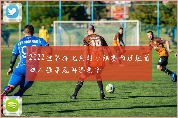 2022世界杯比利时小组赛两连胜晋级八强争冠再添悬念