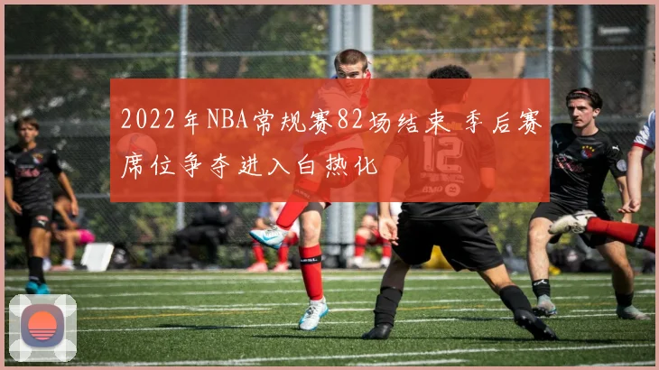 2022年NBA常规赛82场结束 季后赛席位争夺进入白热化