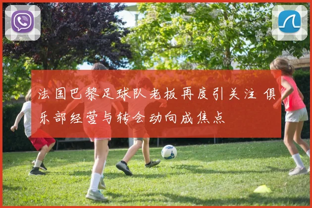 法国巴黎足球队老板再度引关注 俱乐部经营与转会动向成焦点