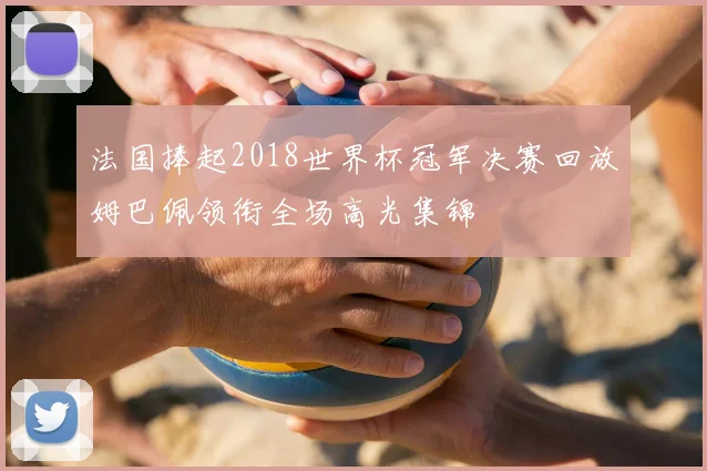 法国捧起2018世界杯冠军决赛回放姆巴佩领衔全场高光集锦