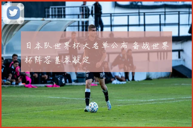 日本队世界杯大名单公布 备战世界杯阵容基本敲定