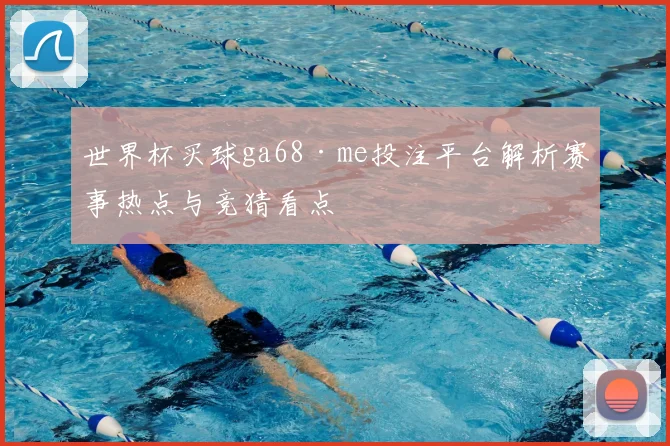 世界杯买球ga68·me投注平台解析赛事热点与竞猜看点