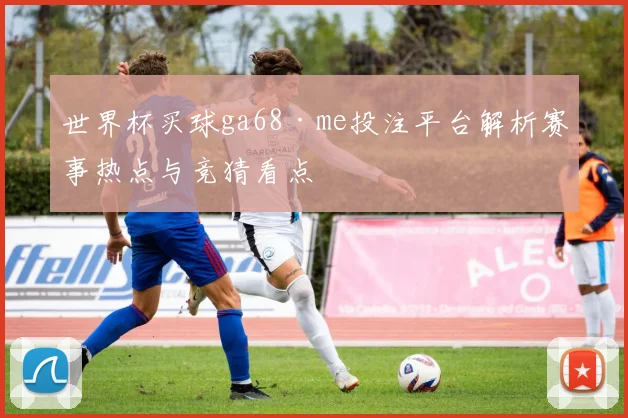 世界杯买球ga68·me投注平台解析赛事热点与竞猜看点