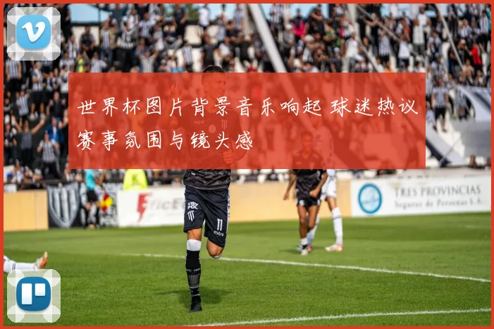 世界杯图片背景音乐响起 球迷热议赛事氛围与镜头感